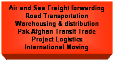 Text Box: Air and Sea Freight forwarding
Road Transportation
Warehousing & distribution
Pak Afghan Transit Trade
Project Logistics
International Moving
 
